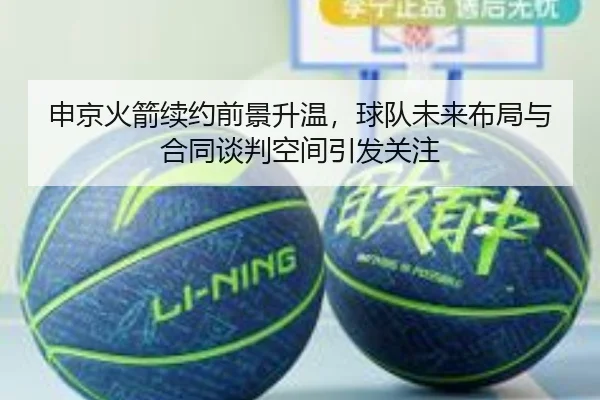 申京火箭续约前景升温，球队未来布局与合同谈判空间引发关注